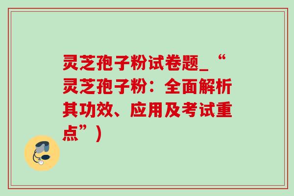 灵芝孢子粉试卷题_“灵芝孢子粉：全面解析其功效、应用及考试重点”)