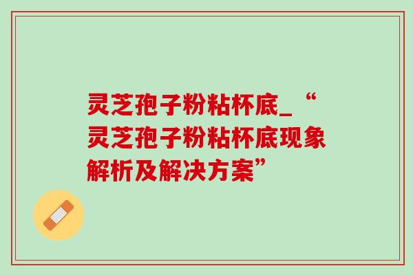 灵芝孢子粉粘杯底_“灵芝孢子粉粘杯底现象解析及解决方案”