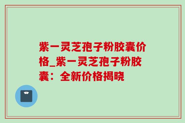 紫一灵芝孢子粉胶囊价格_紫一灵芝孢子粉胶囊：全新价格揭晓