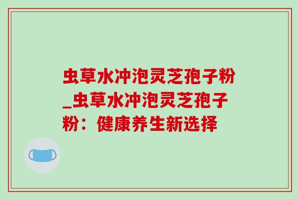 虫草水冲泡灵芝孢子粉_虫草水冲泡灵芝孢子粉：健康养生新选择