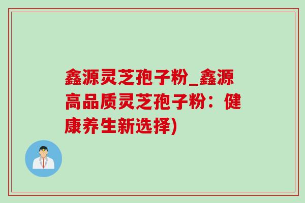 鑫源灵芝孢子粉_鑫源高品质灵芝孢子粉：健康养生新选择)