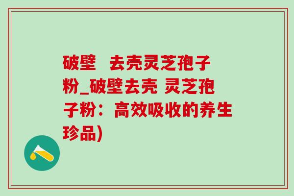破壁  去壳灵芝孢子粉_破壁去壳 灵芝孢子粉：高效吸收的养生珍品)