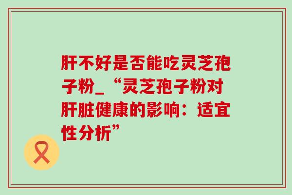肝不好是否能吃灵芝孢子粉_“灵芝孢子粉对肝脏健康的影响：适宜性分析”