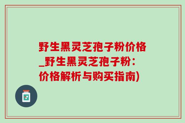 野生黑灵芝孢子粉价格_野生黑灵芝孢子粉：价格解析与购买指南)
