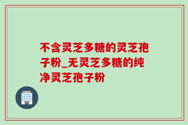 不含灵芝多糖的灵芝孢子粉_无灵芝多糖的纯净灵芝孢子粉
