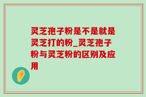 灵芝孢子粉是不是就是灵芝打的粉_灵芝孢子粉与灵芝粉的区别及应用