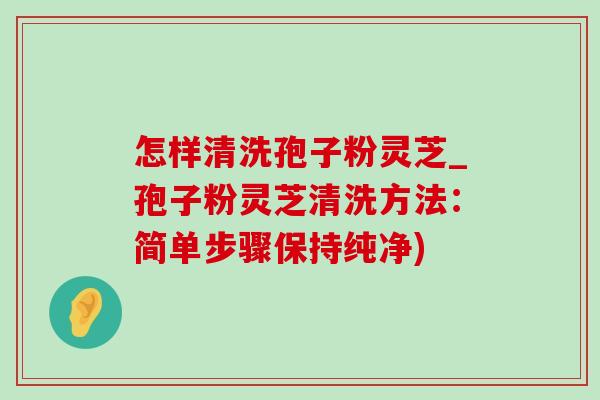怎样清洗孢子粉灵芝_孢子粉灵芝清洗方法：简单步骤保持纯净)