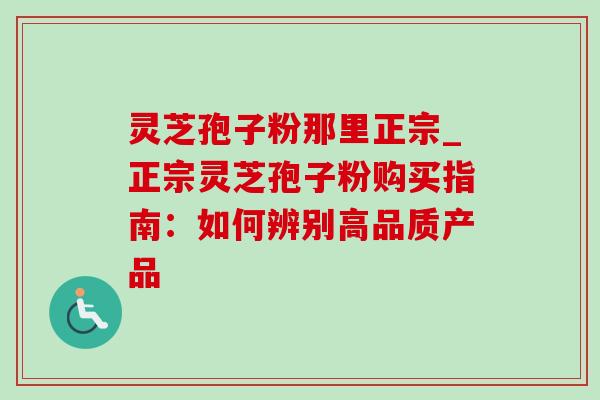 灵芝孢子粉那里正宗_正宗灵芝孢子粉购买指南：如何辨别高品质产品