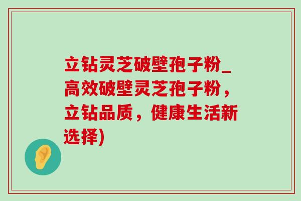 立钻灵芝破壁孢子粉_高效破壁灵芝孢子粉，立钻品质，健康生活新选择)