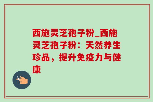 西施灵芝孢子粉_西施灵芝孢子粉：天然养生珍品，提升免疫力与健康