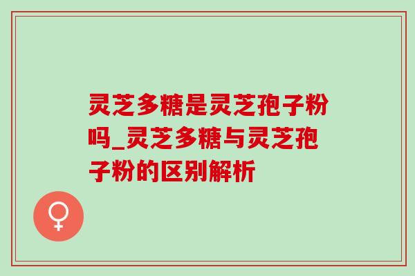 灵芝多糖是灵芝孢子粉吗_灵芝多糖与灵芝孢子粉的区别解析