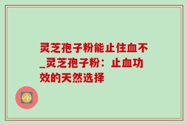 灵芝孢子粉能止住血不_灵芝孢子粉：止血功效的天然选择