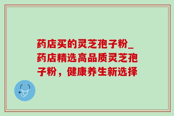 药店买的灵芝孢子粉_药店精选高品质灵芝孢子粉，健康养生新选择