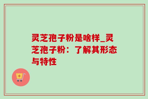 灵芝孢子粉是啥样_灵芝孢子粉：了解其形态与特性