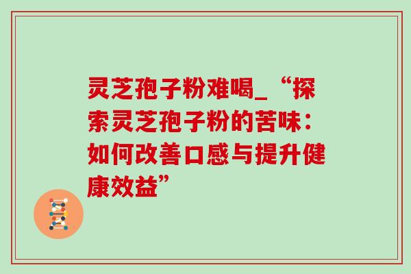 灵芝孢子粉难喝_“探索灵芝孢子粉的苦味：如何改善口感与提升健康效益”