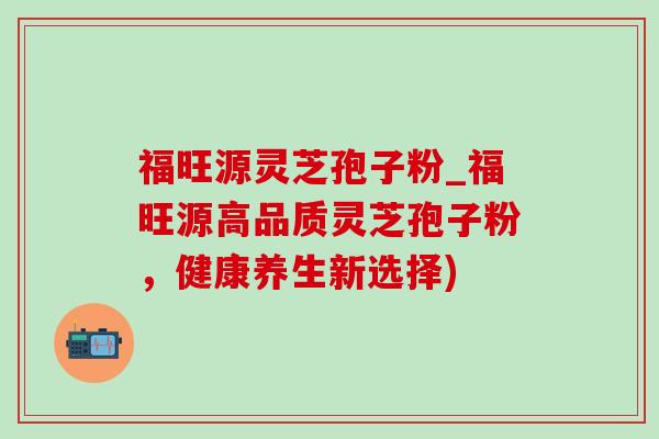 福旺源灵芝孢子粉_福旺源高品质灵芝孢子粉，健康养生新选择)