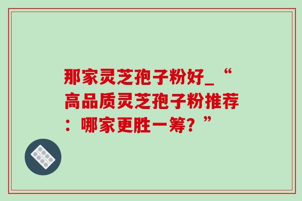 那家灵芝孢子粉好_“高品质灵芝孢子粉推荐：哪家更胜一筹？”