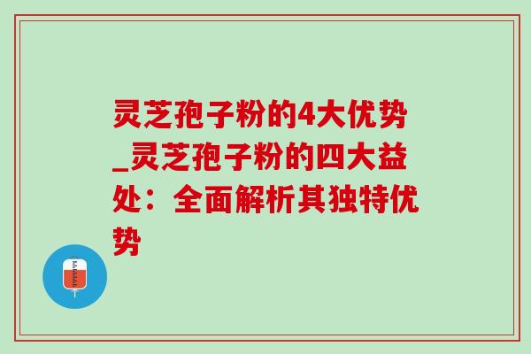 灵芝孢子粉的4大优势_灵芝孢子粉的四大益处：全面解析其独特优势