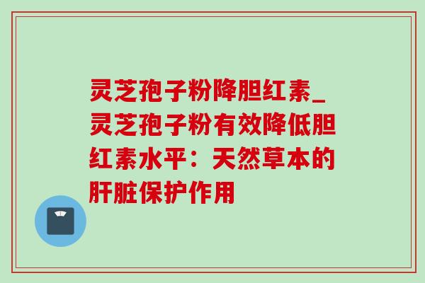 灵芝孢子粉降胆红素_灵芝孢子粉有效降低胆红素水平：天然草本的肝脏保护作用