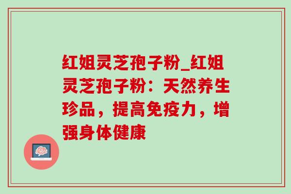 红姐灵芝孢子粉_红姐灵芝孢子粉：天然养生珍品，提高免疫力，增强身体健康