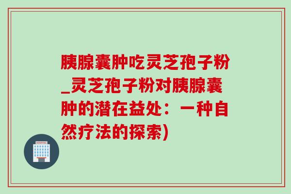 胰腺囊肿吃灵芝孢子粉_灵芝孢子粉对胰腺囊肿的潜在益处：一种自然疗法的探索)