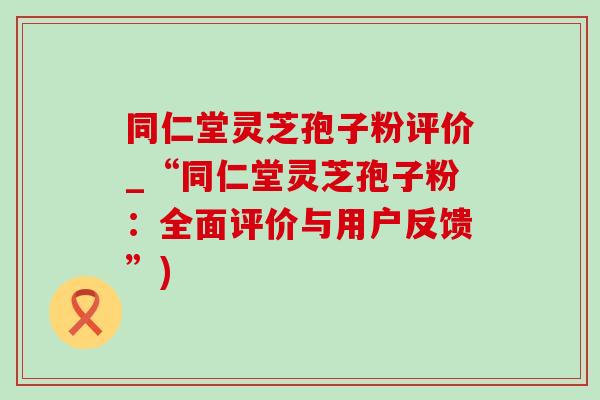 同仁堂灵芝孢子粉评价_“同仁堂灵芝孢子粉：全面评价与用户反馈”)