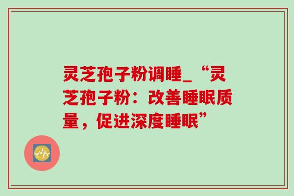 灵芝孢子粉调睡_“灵芝孢子粉：改善睡眠质量，促进深度睡眠”