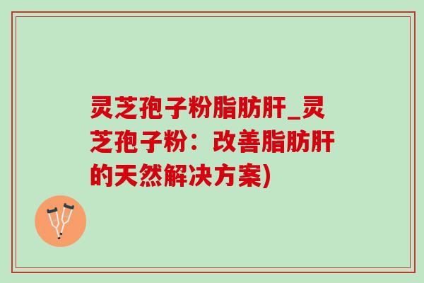 灵芝孢子粉脂肪肝_灵芝孢子粉：改善脂肪肝的天然解决方案)