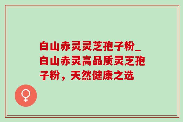 白山赤灵灵芝孢子粉_白山赤灵高品质灵芝孢子粉，天然健康之选