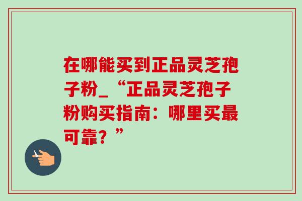 在哪能买到正品灵芝孢子粉_“正品灵芝孢子粉购买指南：哪里买最可靠？”