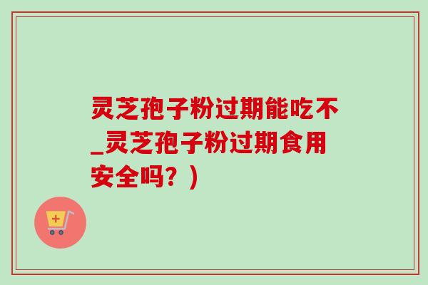 灵芝孢子粉过期能吃不_灵芝孢子粉过期食用安全吗？)