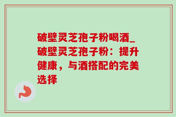 破壁灵芝孢子粉喝酒_破壁灵芝孢子粉：提升健康，与酒搭配的完美选择