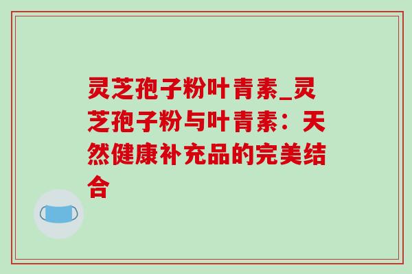 灵芝孢子粉叶青素_灵芝孢子粉与叶青素：天然健康补充品的完美结合