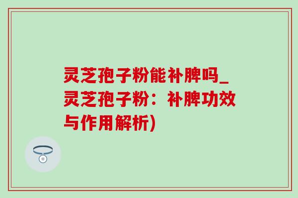 灵芝孢子粉能补脾吗_灵芝孢子粉：补脾功效与作用解析)