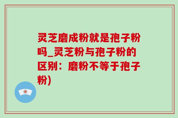 灵芝磨成粉就是孢子粉吗_灵芝粉与孢子粉的区别：磨粉不等于孢子粉)