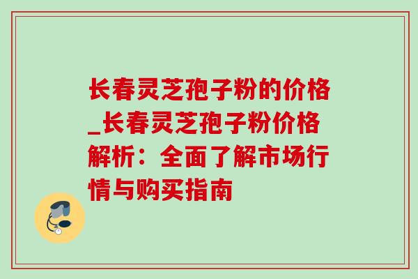 长春灵芝孢子粉的价格_长春灵芝孢子粉价格解析：全面了解市场行情与购买指南
