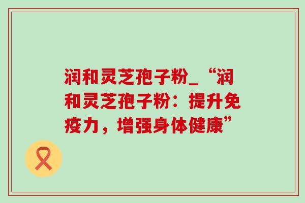 润和灵芝孢子粉_“润和灵芝孢子粉：提升免疫力，增强身体健康”