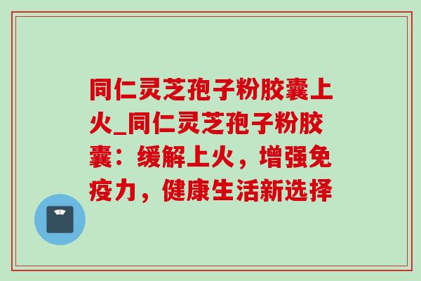 同仁灵芝孢子粉胶囊上火_同仁灵芝孢子粉胶囊：缓解上火，增强免疫力，健康生活新选择