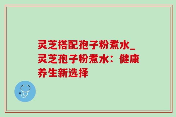 灵芝搭配孢子粉煮水_灵芝孢子粉煮水：健康养生新选择