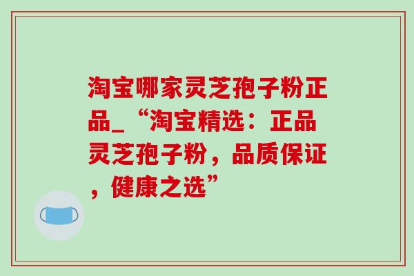 淘宝哪家灵芝孢子粉正品_“淘宝精选：正品灵芝孢子粉，品质保证，健康之选”