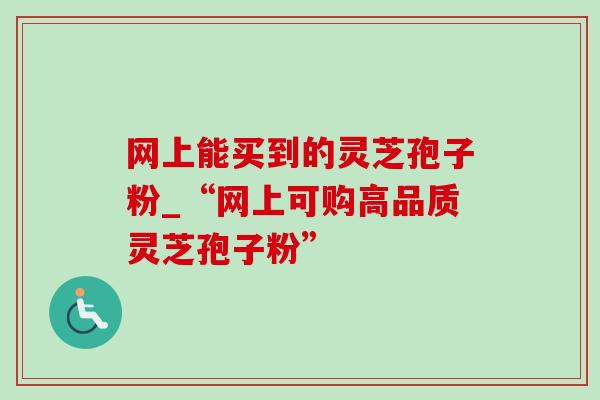 网上能买到的灵芝孢子粉_“网上可购高品质灵芝孢子粉”