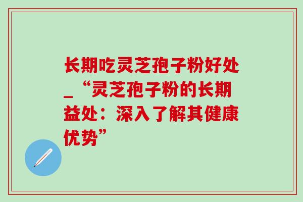 长期吃灵芝孢子粉好处_“灵芝孢子粉的长期益处：深入了解其健康优势”