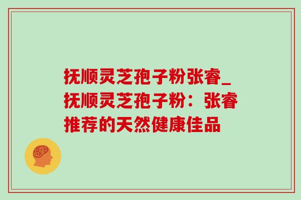 抚顺灵芝孢子粉张睿_抚顺灵芝孢子粉：张睿推荐的天然健康佳品