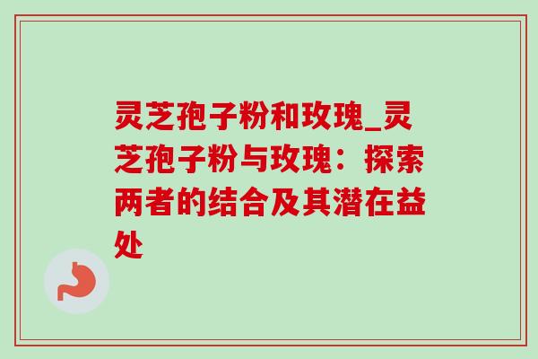 灵芝孢子粉和玫瑰_灵芝孢子粉与玫瑰：探索两者的结合及其潜在益处