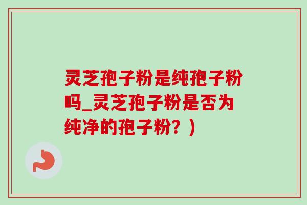 灵芝孢子粉是纯孢子粉吗_灵芝孢子粉是否为纯净的孢子粉？)