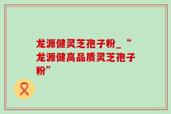 龙源健灵芝孢子粉_“龙源健高品质灵芝孢子粉”