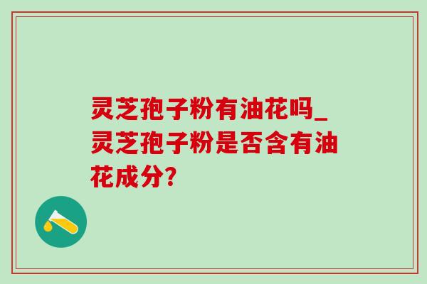 灵芝孢子粉有油花吗_灵芝孢子粉是否含有油花成分？