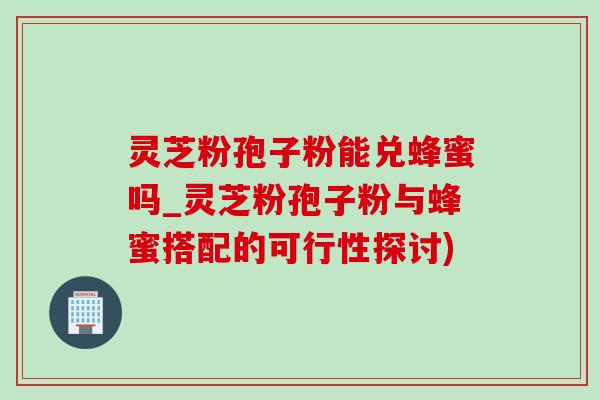 灵芝粉孢子粉能兑蜂蜜吗_灵芝粉孢子粉与蜂蜜搭配的可行性探讨)