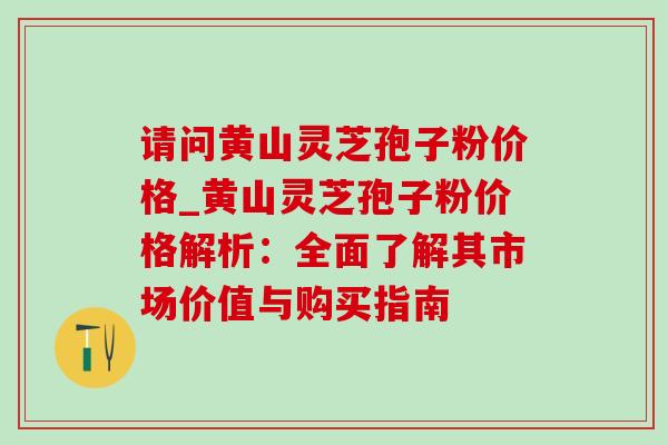 请问黄山灵芝孢子粉价格_黄山灵芝孢子粉价格解析：全面了解其市场价值与购买指南