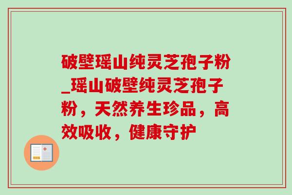 破壁瑶山纯灵芝孢子粉_瑶山破壁纯灵芝孢子粉，天然养生珍品，高效吸收，健康守护